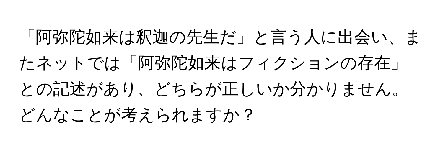 「阿弥陀如来は釈迦の先生だ」と言う人に出会い、またネットでは「阿弥陀如来はフィクションの存在」との記述があり、どちらが正しいか分かりません。どんなことが考えられますか？