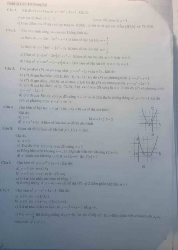 Phần 2: Câu TN Đúng/Sai
Ciầu 1. Xét đồ thị của hàm số y=2x^2+4x+1. Khi đô:
a) có tọa độ đinh I(-1;-1) b) trục đổi xứng là x=1.
c) Giao điểm của đồ thị với trục tung là M(0;1). đ) Đồ thị đi qua các điểm Q(1;6) và P(-3;6).
Câu 2, Xác định tính đúng, sai của các khẳng định sau
a) Hâm số y=(2m-1)x^2+x+3 là hàm số bậc hai khi m!=  1/2 
b) Hăm số y=(4m^3-1)x^2-2x lā hàm số bậc hai khi m!=  1/2 
c) Hăm số y=(m^3-2m)x^3+x^2-1 là hàm số bậc hai khi m=0 hoặic m=2.
d) Hàm số y=mx^2+(3-x)(m^2x+2) là hàm số bậc hai khi m!= 0 và m!= 1,
Câu 3. Cho parabol (P) có phương trinh y=ax^2+bx+c(a!= 0). Khi đó:
n) ( P) đi qua ba điểm A(0;1),B(1;-1),C(-1;1) khi đó (P) có phương trinh y=-x^2-x+1.
b) (1 P) đi qua điểm D(3;0) và có đỉnh I(1;4) khi đó (P) có phương trình y=-x^2+2x+2.
c) ( P) đi qua hai điểm M(2;-7),N(-5;0) và có trục đổi xứng là x=-2 khi đó () có phương trình
y=-x^2-2x+5.
d) () di qua E(1;4) , có trụe dổi xúng x=-2 và có đình thuộc đường thắng d : y=2x-1 khi đó
(P) có phương trinh y=x^2+4x-1.
Câu 4, Cho hàm số bậc hai y=ax^2+bx+c(a!= 0) có đồ thị như hình:
Khi đó:
a) c=1
b) a=1 c) b=2
d) y=x^2+2x là hàm số bậc hai có đồ thị như hình
Câu 5. Quan sát đồ thị hàm số bậc hai y=f(x) ở Hình
Khi đó:
a) a>0;
b) Toạ độ đinh I(2;-1) , trục đổi xứng x=2
c) Đồng biển trên khoảng (-∈fty ;2); Nghịch biển trên khoảng (2;+∈fty )
d) x thuộc các khoàng (-∈fty ,1) và (3;+∈fty ) thi f(x)>0
Câu 6. Cho hàm số y=-x^2+6x-5. Khi đó:
a) y>0 khi x∈ (1;5)
b)
b) y<0</tex> khi x∈ (-∈fty ;1)∪ (5;+∈fty )
c) Giá trị lớn nhất của hàm số bằng 3
d) Đường thắng a :y=4x-m cất đồ thị (P) tại 2 điểm phân biệt khi m>4
Câu 7. Cho hàm số y=x^2+4x-5. Khi đó:
a) y≥ 0 khi x∈ [-5,1].
b) y≤ 0 khi x∈ (-∈fty ;-5]∪ [1;+∈fty )
c) Giá trị nhó nhất của hàm số y=x^2+4x-5 bằng −9.
d) Với m= 5/2  thì đưỡng thàng d:y=4x-m cắt đồ thị (P) tại 2 điểm phân biệt có hoành độ x,,x,
thoà mǎn x_1^2+x_2^2=5
16