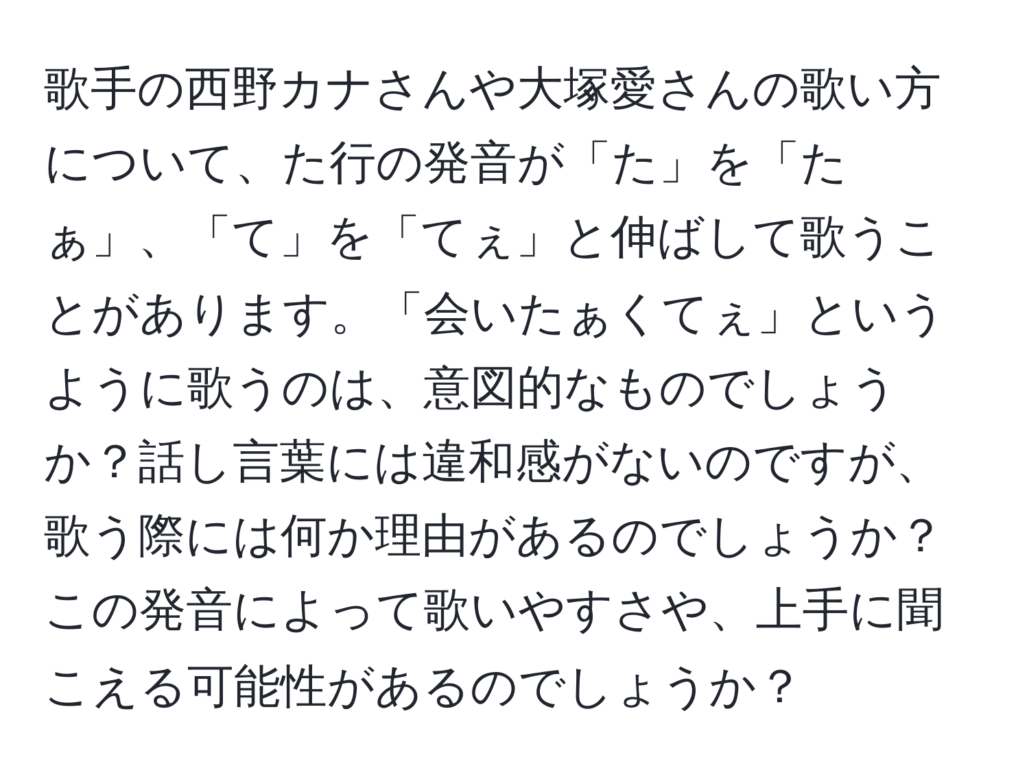 歌手の西野カナさんや大塚愛さんの歌い方について、た行の発音が「た」を「たぁ」、「て」を「てぇ」と伸ばして歌うことがあります。「会いたぁくてぇ」というように歌うのは、意図的なものでしょうか？話し言葉には違和感がないのですが、歌う際には何か理由があるのでしょうか？この発音によって歌いやすさや、上手に聞こえる可能性があるのでしょうか？