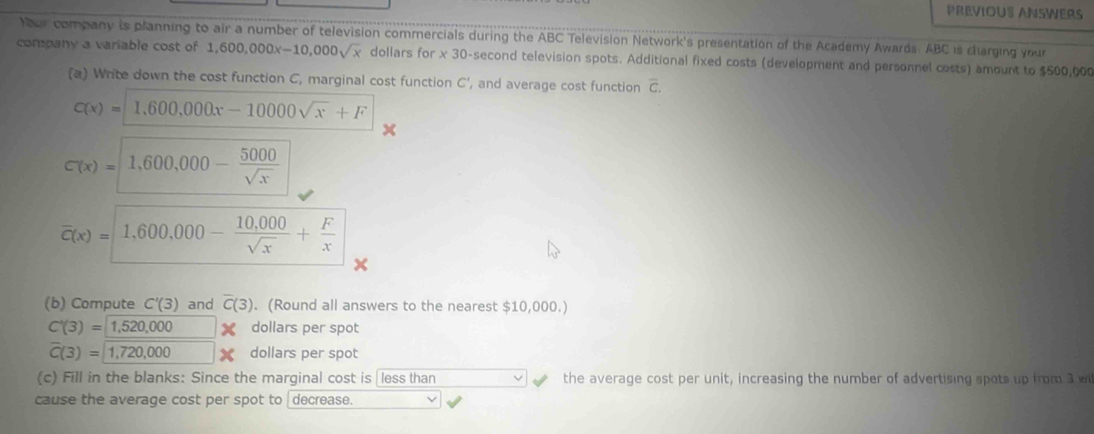 PREVIOUS ANSWERS 
Your company is planning to air a number of television commercials during the ABC Television Network's presentation of the Academy Awards. ABC is charging your 
company a variable cost of 1,600,000x-10,000sqrt(x) dollars for * 30 -second television spots. Additional fixed costs (development and personnel costs) amount to $500,00
(a) Write down the cost function C, marginal cost function C ', and average cost function overline C.
C(x)=1,600,000x-10000sqrt(x)+F
x
C(x)=|1,600,000-frac 500-- 5000/sqrt(x) 
overline c(x)= 1,600,000- (10,000)/sqrt(x) + F/x 
(b) Compute C'(3) and overline C(3). (Round all answers to the nearest $10,000.)
C'(3)=1,520,000 X dollars per spot
overline C(3)=1,720,000 dollars per spot 
(c) Fill in the blanks: Since the marginal cost is less than the average cost per unit, increasing the number of advertising spots up from 3 w 
cause the average cost per spot to decrease.