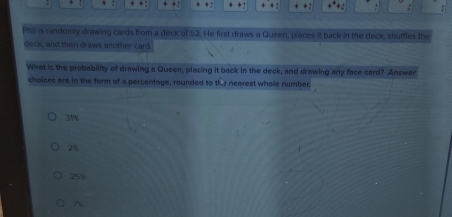 + + : + : + : :
Phil is randomly drawing cards from a deck of 52. He first draws a Queen, places it back in the deck, shuffles the
deck, and then draws another card
What is the probability of drawing a Queen, placing it back in the deck, and drawing any face card? Answer
choices are in the form of a percentage, rounded to the nearest whole number.
31%
2%
25%
7%