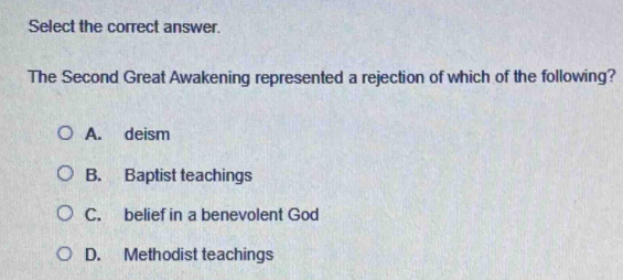 Select the correct answer.
The Second Great Awakening represented a rejection of which of the following?
A. deism
B. Baptist teachings
C. belief in a benevolent God
D. Methodist teachings