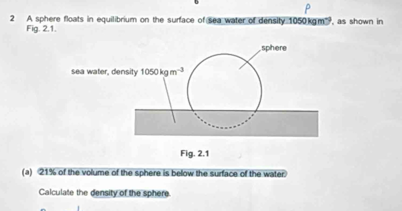 A sphere floats in equilibrium on the surface of sea water of density 1050kgm^(-3) , as shown in
Fig. 2.1.
(a) 21% of the volume of the sphere is below the surface of the water.
Calculate the density of the sphere.