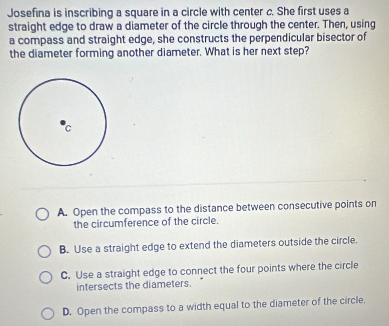 Josefina is inscribing a square in a circle with center c. She first uses a
straight edge to draw a diameter of the circle through the center. Then, using
a compass and straight edge, she constructs the perpendicular bisector of
the diameter forming another diameter. What is her next step?
A. Open the compass to the distance between consecutive points on
the circumference of the circle.
B. Use a straight edge to extend the diameters outside the circle.
C. Use a straight edge to connect the four points where the circle
intersects the diameters.
D. Open the compass to a width equal to the diameter of the circle.