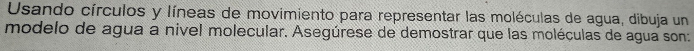 Usando círculos y líneas de movimiento para representar las moléculas de agua, dibuja un 
modelo de agua a nivel molecular. Asegúrese de demostrar que las moléculas de agua son: