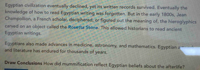 Egyptian civilization eventually declined, yet its written records survived. Eventually the 
knowledge of how to read Egyptian writing was forgotten. But in the early 1800s, Jean 
Champollion, a French scholar, deciphered, or figured out the meaning of, the hieroglyphics 
carved on an object called the Rosetta Stone. This allowed historians to read ancient 
Egyptian writings. 
Egyptians also made advances in medicine, astronomy, and mathematics. Egyptian a 
and literature has endured for thousands of years. 
Draw Conclusions How did mummification reflect Egyptian beliefs about the afterlife?