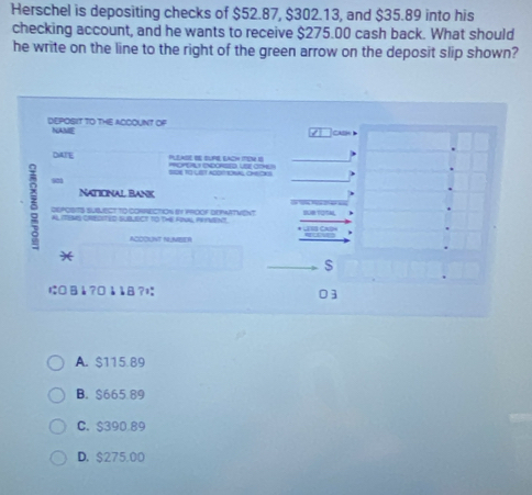 Herschel is depositing checks of $52.87, $302.13, and $35.89 into his
checking account, and he wants to receive $275.00 cash back. What should
he write on the line to the right of the green arrow on the deposit slip shown?
DEPOSIT TO THE ACOOUNT OF NAME
/ CHaH 
DAJE PLLADE EE BUPE EACH ITEM IS POPEAL ENDORSED, USE COHL)
SIDE T0 LST AGONTIONAL CHEOKS
NaticNal Bank
DEPOSITS SUSMeCT tO CORRECTION 6n 190OF DEPARTVenT 
AL ITIMS CREDITED SUBJECT TO THE FRWA PRFMENT 
ACOOUNT NLUMEER
*
S
にB1 ?□1 18?ï
03
A. $115.89
B. $665.89
C. $390 89
D. $275,00