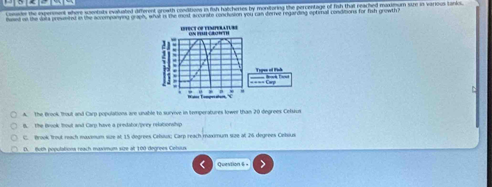 Conder the expenment where scientats evaluated different growth conditions in fish hatcheries by monitoring the percentage of fish that reached maximum size in various tanks.
faed on the data presented in the accompanying graph, what is the most accurate conclusion you can derive regarding optimal conditions for fish growth?
EFFECT OF TEMPERATURE
ON FIH GROWTH
1 N0
.
Types of Fish
== Brook Trout
y
Carp
n D
Watce Tomperature, C
A. The Brook Trout and Carp populations are unable to survive in temperatures lower than 20 degrees Celsius
B. The Brook trout and Carp have a predator/prey relationship
C. Breok Treut reach maximum size at 15 degrees Celsius; Carp reach maximum size at 26 degrees Celsius
D. Both populations reach maximum size at 100 degrees Celsius
Question 6 -