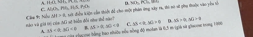 A. H_2O.NH_3, PCB, NO_2, PCl_5, BH_3
D.
C. Al_2O_3, PH_3, H_2S, P_2O_5
Câu 9: Nếu △ H>0 , xét điều kiện cần thiết để cho một phản ứng xây ra, thì nó sẽ phụ thuộc vào yếu tổ
nào và giá trị của △ G sẽ biến đổi như thể nào?
A. △ S<0</tex>; △ G<0</tex> B. △ S>0; △ G<0</tex> C. △ S<0</tex>; △ G>0 D. △ S>0; △ G>0
Hương của glụcose bằng bao nhiêu nếu nồng độ molan là 0,5 m (giả sử glucose trong 1000