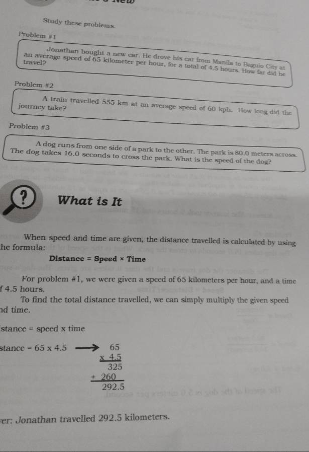 Study these problems. 
Problem #1 
Jonathan bought a new car. He drove his car from Manila to Baguio City at 
travel? 
an average speed of 65 kilometer per hour, for a total of 4.5 hours. How far did he 
Problem #2 
A train travelled 555 km at an average speed of 60 kph. How long did the 
journey take? 
Problem #3 
A dog runs from one side of a park to the other. The park is 80.0 meters across. 
The dog takes 16.0 seconds to cross the park. What is the speed of the dog? 
? What is It 
When speed and time are given, the distance travelled is calculated by using 
he formula: 
Distance = Speed × Time 
For problem #1, we were given a speed of 65 kilometers per hour, and a time 
f 4.5 hours. 
To find the total distance travelled, we can simply multiply the given speed 
nd time. 
stance = speed x time 
stance =65* 4.5
beginarrayr to 65 * 45 hline 325 +260 hline 2925endarray
ver: Jonathan travelled 292.5 kilometers.