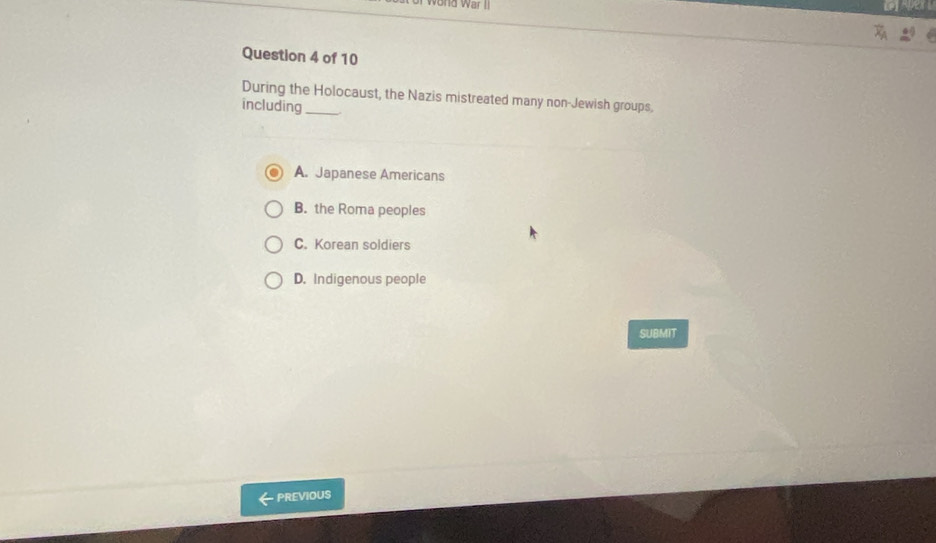 During the Holocaust, the Nazis mistreated many non-Jewish groups,
including_
A. Japanese Americans
B. the Roma peoples
C. Korean soldiers
D. Indigenous people
SUBMIT
PREVIOUS