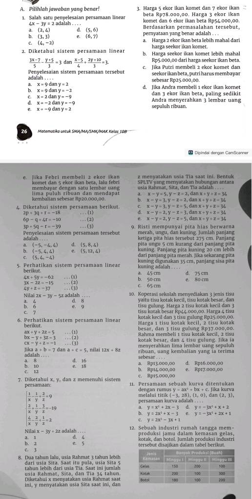 Pilihlah jawaban yang benar: 3. Harga 5 ekor ikan komet dan 7 ekor ikan
beta Rp78.000,00. Harga 3 ekor ikan
1. Salah satu penyelesaian persamaan linear komet dan 6 ekor ikan beta Rp54.000,00.
4x-3y=2ad alah .
a (2,4) d. (5,6) Berdasarkan permasalahan tersebut,
b. (3,3) e. (6,7) pernyataan yang benar adalah . . .
C. (4,-2) a. Harga 2 ekor ikan beta lebih mahal dari
harga seekor ikan komet.
2. Diketahui sistem persamaan linear b. Harga seekor ikan komet lebih mahal
 (3x-7)/5 - (y+5)/3 =3dan (x-5)/4 + (2y+10)/3 =3. Rp5.000,00 dari harga seekor ikan beta.
Penvelesaian sistem persamaan tersebut c. Jika Putri membeli 2 ekor komet dan
seekor ikan beta, putri harus membayar
adalah . . . . sebesar Rp25.000,00.
3 x=9d n y=2
6 x=9 da y=-2 d. Jika Andra membeli 1 ekor ikan komet
C. x=2c Ian y=-9 dan 3 ekor ikan beta, paling sedikit
d. x=-2dany=-9 Andra menyerahkan 3 lembar uang
e. x=-9dany=2 sepuluh ribuan.
26 Matematika untuk SMA/MA/SMK/MAK Kelas 10B
* Dipindai dengan CamScanner
e. Jika Febri membeli 2 ekor ikan z menvatakan usia Tia saat ini. Bentuk
komet dan 5 ekor ikan beta. lalu febri SPLTV yang menyatakan hubungan antara
membavar dengan satu lembar uang usia Rahmat, Sita, dan Tia adalah . .
lima puluh ribuan dan mendapat a. x-y=5,y-z=2, dan x+y+z=34
kembalian sebesar Rp20.000,00. b. x-y=3,y-z=2, dan x+y+z=34
4. Diketahui sistem persamaan berikut. c. x-y=3,y-z=5, dan x+y+z=34
2p+3q+r=-18 ...(1) d. x-y=2,y-z=3, dan x+y+z=34
6p-q+4r=-10 ...(2) e. x-y=2,y-z=5, dan x+y+z=34
3p+5q-r=-39 ...(3) 9. Risti mempunyai pita hias berwarna
Penyelesaian sistem persamaan tersebut merah, ungu, dan kuning. Jumlah panjang
adalah . . . . ketiga pita hias tersebut 275 cm. Panjang
a. (-5,-4,4) d. (5,8,4) pita ungu 5 cm kurang dari panjang pita
b. (-5,4,4) e. (5,12,4) kuning. Panjang pita kuning 20 cm lebih
dari panjang pita merah. Jika sekarang pita
C. (5,4,-4) kuning digunakan 35 cm, panjang sisa pita
5. Perhatikan sistem persamaan linear kuning adalah . . . .
berikut a. 45 cm d. 75 cm
4x+5y=-62 ...(1) b. 50 cm e. 80 cm
3x-2z=-15 ...(2)
4y+z=-37 ...(3)
c. 65 cm
Nilai 2x-3y-5z adalah 10. Koperasi sekolah menyediakan 3 jenis tisu
a. 4 d. 8 yaitu tisu kotak kecil, tisu kotak besar, dan
b. 6 e. 9 tisu gulung. Harga 2 tisu kotak kecil dan 3
c. 7 tisu kotak besar Rp44.000,00. Harga 4 tisu
kotak kecil dan 3 tisu gulung Rp25.000,00.
6. Perhatikan sistem persamaan linear Harga 1 tisu kotak kecil, 2 tisu kotak
berikut. besar, dan 3 tisu gulung Rp37.000,00.
ax+y+2z=5 ...(1)
Rahma membeli 1 tisu kotak kecil, 2 tisu
bx-y+3z=3 ...(2)
kotak besar, dan 4 tisu gulung. Jika ia
cx-y+z=-1 ,(3)
likaa+b=7 dar a+c=5 , nilai 12x+8z menyerahkan lima lembar uang sepuluh
adalah . . . . sebesar . . .. ribuan, uang kembalian yang ia terima
d. 16 a. Rp13.000,00 d. Rp16.000,00
a, 8 b. 10 e. 18
C. 12 b. Rp14.000,00 e. Rp17.000,00
c. Rp15.000,00
7. Diketahui x, y, dan z memenuhi sistem 11. Persamaan sebuah kurva ditentukan
persamaan: dengan rumus y=ax^2+bx+c. Jika kurva
 1/x - 1/y + 2/z =9
melalui titik (-3,28),(1,0)
persamaan kurva adalah , dan (2,3),
 2/x + 1/y - 3/z =-19
a. y=x^2+2x-3 d. y=-3x^2+x+2
b. y=2x^2+x-3 e y=-3x^2+2x+1
 4/x - 2/y + 1/z =2
c. y=2x^2-3x+1
N laix-3y+2z adalah . . . . 12. Sebuah industri rumah tangga mem-
produksi jamu dalam kemasan gelas,
a. 1 d. 4 kotak, dan botol. Jumlah produksi industri
b. 2 e. 5 tersebut disajikan dalam tabel berikut.
c. 3
8. Dua tahun lalu, usia Rahmat 3 tahun lebih
dari usia Sita. Saat itu pula, usia Sita 5
tahun lebih dari usia Tia. Saat ini jumlah 
usia Rahmat, Sita, dan Tia 34 tahun. 
Diketahui x menyatakan usia Rahmat saat
ini, y menyatakan usia Sita saat ini, dan