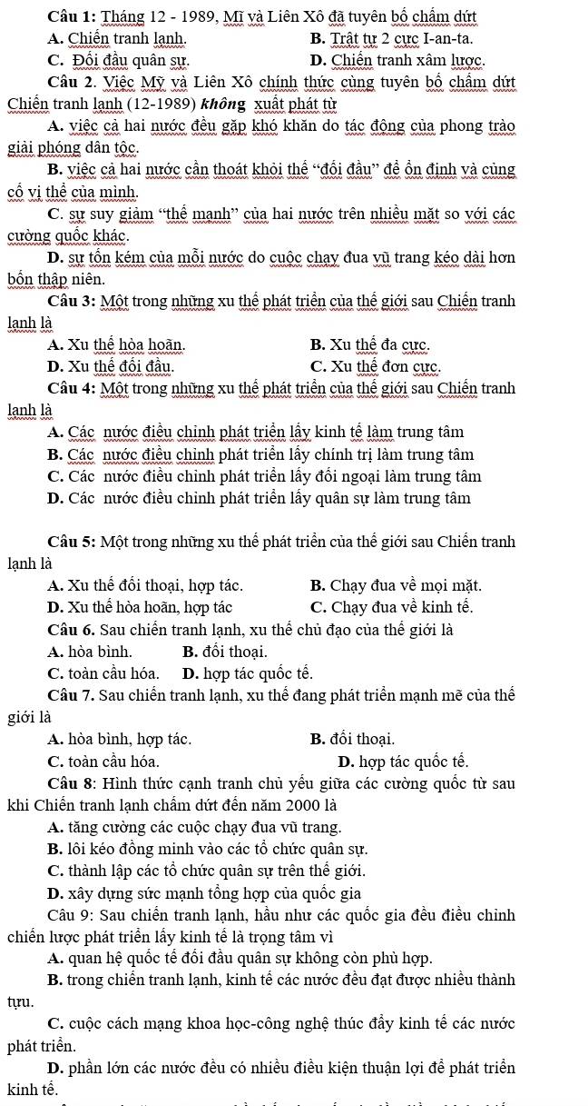 Cầu 1: Tháng 12 - 1989, Mĩ và Liên Xô đã tuyên bố chẩm dứt
A. Chiến tranh lạnh. B. Trật tự 2 cực I-an-ta.
C. Đổi đầu quân sự. D. Chiến tranh xâm lược.
Câu 2. Việc Mỹ và Liên Xô chính thức cùng tuyên bố chẩm dứt
Chiến tranh lạnh (12-1989) không xuất phát từ
A. việc cả hai nước đều gặp khó khăn do tác động của phong trào
giải phóng dân tộc.
B. việc cả hai nước cần thoát khỏi thế “đổi đầu” đề ổn định và cùng
cố vị thể của mình.
C. sự suy giảm “thể mạnh” của hai nước trên nhiều mặt so với các
cường quốc khác.
D. sự tổn kém của mỗi nước do cuộc chạy đua vũ trang kéo dài hơn
bốn thập niên.
Câu 3: Một trong những xu thể phát triển của thế giới sau Chiến tranh
lanh là
A. Xu thể hòa hoãn. B. Xu thể đa cực.
D. Xu thế đổi đầu. C. Xu thể đơn cực.
Câu 4: Một trong những xu thể phát triển của thế giới sau Chiến tranh
lanh là
A. Các nước điều chỉnh phát triển lấy kinh tế làm trung tâm
B. Các nước điều chỉnh phát triển lấy chính trị làm trung tâm
C. Các nước điều chỉnh phát triển lấy đối ngoại làm trung tâm
D. Các nước điều chỉnh phát triển lấy quân sự làm trung tâm
Câu 5: Một trong những xu thể phát triển của thế giới sau Chiến tranh
lạnh là
A. Xu thế đổi thoại, hợp tác. B. Chạy đua về mọi mặt.
D. Xu thể hòa hoãn, hợp tác C. Chạy đua về kinh tế.
Câu 6. Sau chiến tranh lạnh, xu thể chủ đạo của thế giới là
A. hòa bình. B. đối thoại.
C. toàn cầu hóa. D. hợp tác quốc tế.
Câu 7. Sau chiến tranh lạnh, xu thể đang phát triển mạnh mẽ của thế
giới là
A. hòa bình, hợp tác. B. đối thoại.
C. toàn cầu hóa. D. hợp tác quốc tế.
Câu 8: Hình thức cạnh tranh chủ yểu giữa các cường quốc từ sau
khi Chiến tranh lạnh chẩm dứt đến năm 2000 là
A. tăng cường các cuộc chạy đua vũ trang.
B. lôi kéo đồng minh vào các tổ chức quân sự.
C. thành lập các tổ chức quân sự trên thế giới.
D. xây dựng sức mạnh tổng hợp của quốc gia
*  Câu 9: Sau chiến tranh lạnh, hầu như các quốc gia đều điều chỉnh
chiến lược phát triển lấy kinh tế là trọng tâm vì
A. quan hệ quốc tế đối đầu quân sự không còn phù hợp.
B. trong chiến tranh lạnh, kinh tế các nước đều đạt được nhiều thành
tựu.
C. cuộc cách mạng khoa học-công nghệ thúc đẩy kinh tế các nước
phát triển.
D. phần lớn các nước đều có nhiều điều kiện thuận lợi để phát triển
kinh tế.