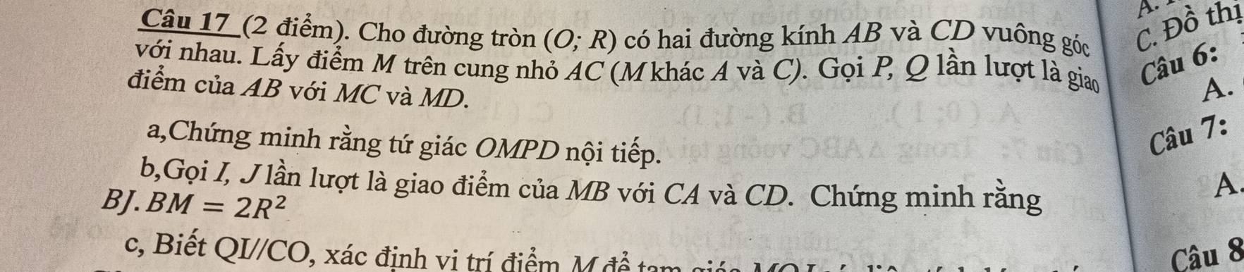 Câu 17_(2 điểm). Cho đường tròn (O;R) có hai đường kính AB và CD vuông góc C. Đồ thị 
với nhau. Lấy điểm M trên cung nhỏ AC (M khác A và C). Gọi P, Q lần lượt là giao 
Câu 6: 
điểm của AB với MC và MD. 
A. 
Câu 7: 
a,Chứng minh rằng tứ giác OMPD nội tiếp. A. 
b,Gọi I, J lần lượt là giao điểm của MB với CA và CD. Chứng minh rằng 
BJ. BM=2R^2
c, Biết QI//CO, xác định vi trí điểm M đề tan Câu 8