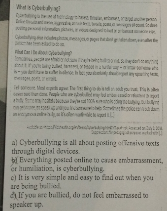 What Is Cyberbullying?
Cyberbullying is the use of technology to harass, threaten, embarrass, or target another person.
Online threats and mean, aggressive, or rude texts, tweets, posta, or messages all count. So does
posting personal information, pictures, or videos designed to hurt or embarrass someone else.
Cyberbullying also includes photos, messages, or pages that don't get taken down, even after the
person has been asked to do so.
What Can I Do About Cyberbullying?
Sometimes, people are afraid or not sure if they're being bullied or not. So they don't do anything
about it. If you're being buillied, harassed, or teased in a hurtful way - or know someone who
is — you don't have to suffer in sillence. In fact, you absolutely should report arry upsetting texts,
messages, posts, or emaills.
Tell someone. Most experts agree: The first thing to do is tell an adult you trust. This is often
easier said than done. People who are cyberbullied may feel embanassed or reluctant to report
a bully. Some may hesitate because they're not 100% sure who is doing the bullying. But bullying
can get worse, so speak up until you find someone to help. Sometimes the police can track down
an anonymous online bully, so it's often worthwhile to report it. [...]
n Suy , 201
a) Cyberbullying is all about posting offensive texts
through digital devices.
b) Everything posted online to cause embarrassment,
or humiliation, is cyberbullying.
c) It is very simple and easy to find out when you
are being bullied.
d) If you are bullied, do not feel embarrassed to
speaker up.