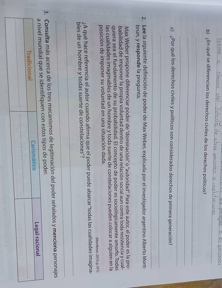 ¿En qué se diferencian los derechos civiles de los derechos políticos? 
_ 
_ 
_ 
c) ¿Por qué los derechos civiles y políticos son considerados derechos de primera generación? 
_ 
_ 
2. Lee la siguiente definición de poder de Max Weber, explicada por el investigador argentino Alberto Mont- 
brun, y responde la pregunta. 
Max Weber propone diferenciar poder de “dominación” o “autoridad'. Para este autor, el poder es la pro- 
babilidad de imponer la propia voluntad dentro de una relación social aun contra toda resistencia y cual- 
quiera sea el fundamento de su probabilidad. El concepto de poder es sociológicamente amorfo. Todas 
las cualidades imaginables de un hombre y toda suerte de constelaciones pueden colocar a alguien en la 
posición de imponer su voluntad en una situación dada. 
(Montbrun, 2010, p. 371) 
¿A qué hace referencia el autor cuando afirma que el poder puede abarcar “todas las cualidades imagina- 
_ 
bles de un hombre y todas suerte de constelaciones”? 
_ 
3. Consulta más acerca de los tres mecanismos de legitimación del poder señalados y menciona personajes 
der.
