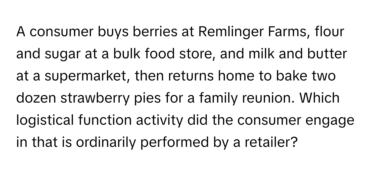 A consumer buys berries at Remlinger Farms, flour and sugar at a bulk food store, and milk and butter at a supermarket, then returns home to bake two dozen strawberry pies for a family reunion. Which logistical function activity did the consumer engage in that is ordinarily performed by a retailer?