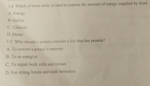 1.4 Which of these units, is used to express the amount of energy supplied by food
A. Energy
B. Gallon
C. Calories
D. Meter
1.5 Why should a person consider a diet that has protein?
A. To restore a person’s memory
B. To re-energize
C. To repair body cells and tissues
D. For strong bones and teeth formation