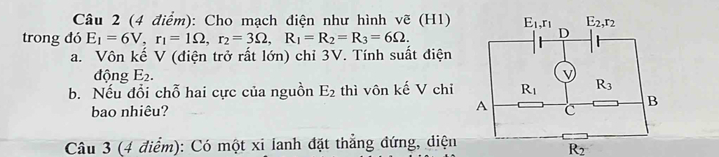 Cho mạch điện như hình vẽ (H1)
trong đó E_1=6V,r_1=1Omega ,r_2=3Omega ,R_1=R_2=R_3=6Omega .
a. Vôn kế V (điện trở rất lớn) chỉ 3V. Tính suất điện
động E_2.
b. Nếu đổi chỗ hai cực của nguồn E_2 thì vôn kế V chỉ 
bao nhiêu? 
Câu 3 (4 điểm): Có một xi lanh đặt thẳng đứng, diện
R_2