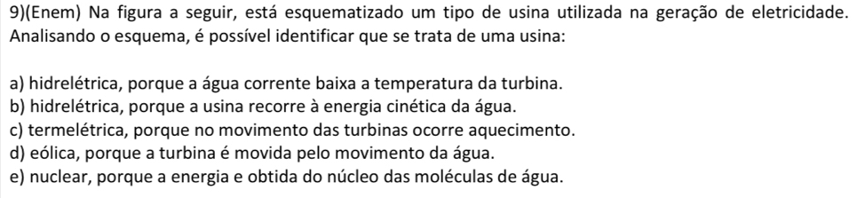 9)(Enem) Na figura a seguir, está esquematizado um tipo de usina utilizada na geração de eletricidade.
Analisando o esquema, é possível identificar que se trata de uma usina:
a) hidrelétrica, porque a água corrente baixa a temperatura da turbina.
b) hidrelétrica, porque a usina recorre à energia cinética da água.
c) termelétrica, porque no movimento das turbinas ocorre aquecimento.
d) eólica, porque a turbina é movida pelo movimento da água.
e) nuclear, porque a energia e obtida do núcleo das moléculas de água.