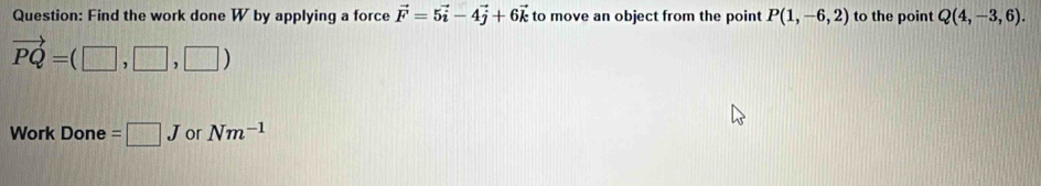 Find the work done W by applying a force vector F=5vector i-4vector j+6vector k to move an object from the point P(1,-6,2) to the point Q(4,-3,6).
vector PQ=(□ ,□ ,□ )
Work Done =□ J or Nm^(-1)