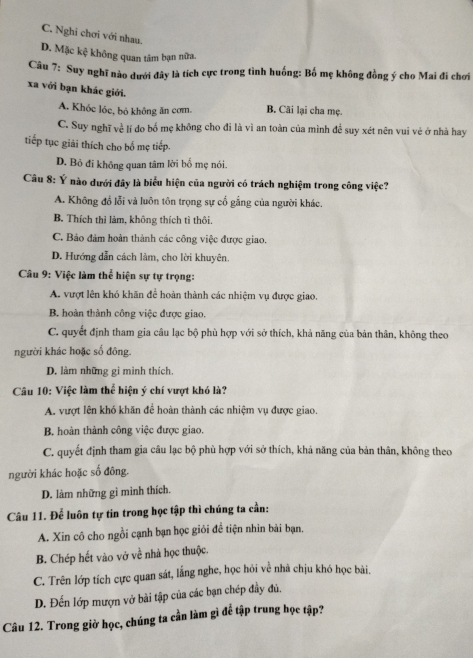 C. Nghi chơi với nhau.
D. Mặc kệ không quan tâm bạn nữa.
Câu 7: Suy nghĩ nào dưới đây là tích cực trong tình huống: Bố mẹ không đồng ý cho Mai đi chơi
xa với bạn khác giới.
A. Khóc lóc, bỏ không ăn cơm. B. Cãi lại cha mẹ.
C. Suy nghĩ về lí do bố mẹ không cho đi là vì an toàn của mình đề suy xét nên vui vẻ ở nhà hay
tiếp tục giải thích cho bố mẹ tiếp.
D. Bỏ đi không quan tâm lời bố mẹ nói.
Câu 8: Ý nào dưới đây là biểu hiện của người có trách nghiệm trong công việc?
A. Không đổ lỗi và luôn tôn trọng sự cổ gắng của người khác.
B. Thích thì làm, không thích tì thôi.
C. Bảo đảm hoàn thành các công việc được giao.
D. Hướng dẫn cách làm, cho lời khuyên.
Câu 9: Việc làm thể hiện sự tự trọng:
A. vượt lên khó khăn để hoàn thành các nhiệm vụ được giao.
B. hoàn thành công việc được giao.
C. quyết định tham gia câu lạc bộ phù hợp với sở thích, khả năng của bản thân, không theo
người khác hoặc số đông
D. làm những gì mình thích
Câu 10: Việc làm thể hiện ý chí vượt khó là?
A. vượt lên khó khăn để hoàn thành các nhiệm vụ được giao.
B. hoàn thành công việc được giao.
C. quyết định tham gia câu lạc bộ phù hợp với sở thích, khả năng của bản thân, không theo
người khác hoặc số đông.
D. làm những gì mình thích.
Câu 11. Để luôn tự tin trong học tập thì chúng ta cần:
A. Xin cô cho ngồi cạnh bạn học giới để tiện nhìn bài bạn.
B. Chép hết vào vở về nhà học thuộc.
C. Trên lớp tích cực quan sát, lắng nghe, học hỏi về nhà chịu khó học bài.
D. Đến lớp mượn vở bài tập của các bạn chép đầy đủ.
Câu 12. Trong giờ học, chúng ta cần làm gì để tập trung học tập?