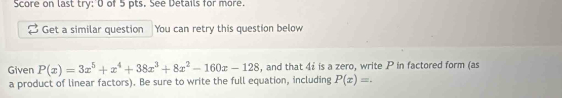 Score on last try: 0 of 5 pts. See Details for more. 
Get a similar question You can retry this question below 
Given P(x)=3x^5+x^4+38x^3+8x^2-160x-128 , and that 4i is a zero, write P in factored form (as 
a product of linear factors). Be sure to write the full equation, including P(x)=.