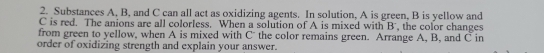 Substances A, B, and C can all act as oxidizing agents. In solution, A is green, B is yellow and
C is red. The anions are all colorless. When a solution of A is mixed with B ', the color changes 
from green to yellow, when A is mixed with C the color remains green. Arrange A, B, and C in 
order of oxidizing strength and explain your answer.