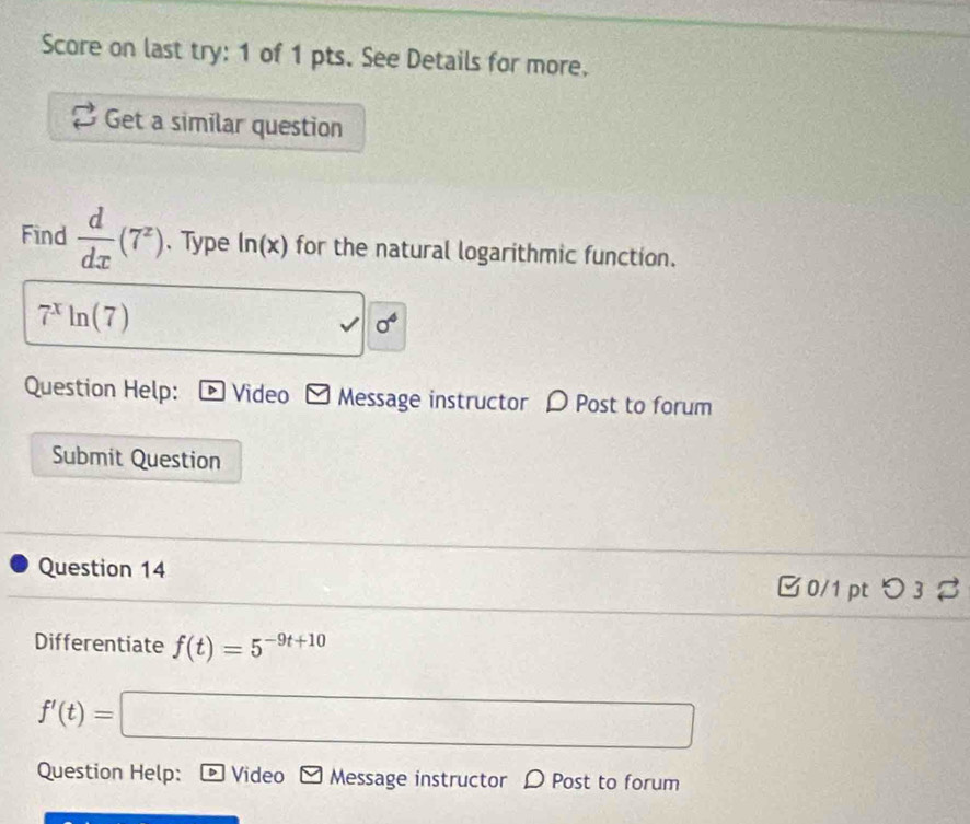 Score on last try: 1 of 1 pts. See Details for more. 
Get a similar question 
Find  d/dx (7^z). Type ln (x) for the natural logarithmic function.
7^xln (7) □ 1 sigma^4
Question Help: Video Message instructor D Post to forum 
Submit Question 
Question 14 
0/1 pt つ 3 % 
Differentiate f(t)=5^(-9t+10)
f'(t)=□
Question Help: Video * Message instructor D Post to forum