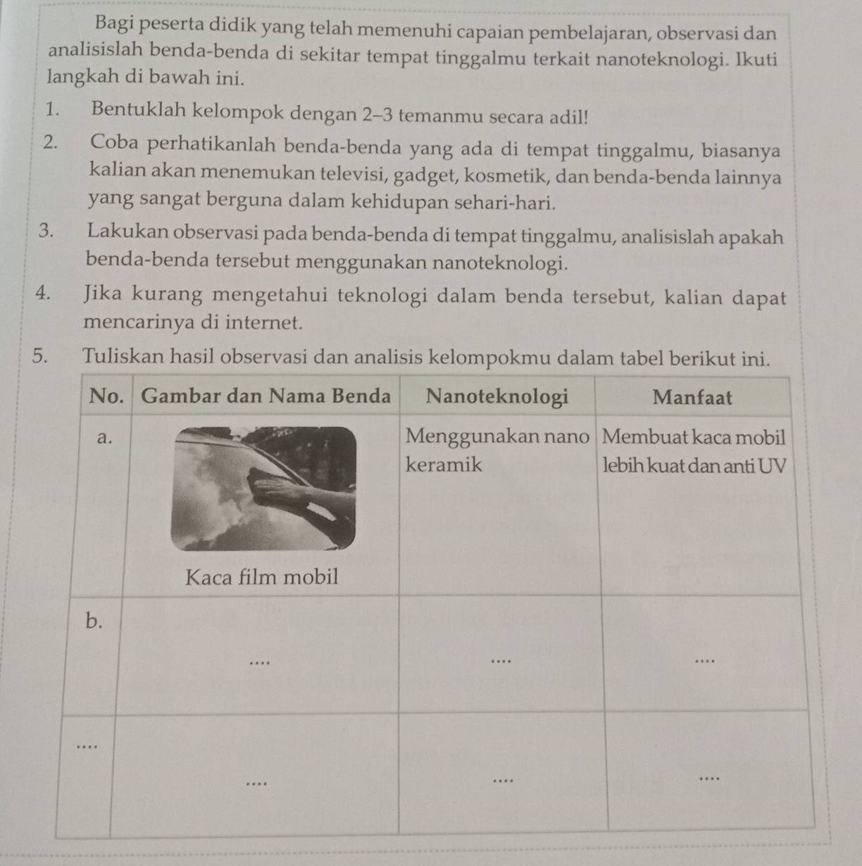 Bagi peserta didik yang telah memenuhi capaian pembelajaran, observasi dan 
analisislah benda-benda di sekitar tempat tinggalmu terkait nanoteknologi. Ikuti 
langkah di bawah ini. 
1. Bentuklah kelompok dengan 2-3 temanmu secara adil! 
2. Coba perhatikanlah benda-benda yang ada di tempat tinggalmu, biasanya 
kalian akan menemukan televisi, gadget, kosmetik, dan benda-benda lainnya 
yang sangat berguna dalam kehidupan sehari-hari. 
3. Lakukan observasi pada benda-benda di tempat tinggalmu, analisislah apakah 
benda-benda tersebut menggunakan nanoteknologi. 
4. Jika kurang mengetahui teknologi dalam benda tersebut, kalian dapat 
mencarinya di internet. 
5.