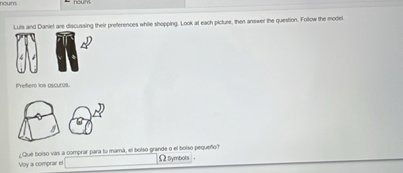 nouns 
Luis and Daniel are discussing their preferences while shopping. Look at each picture, then answer the question. Follow the model. 
4 é 
Prefiero los oscuros 
¿Qué bolso vas a comprar para tu mamá, el bolso grande o el bolso pequeño? 
Voy a comprar el ΩSymbols