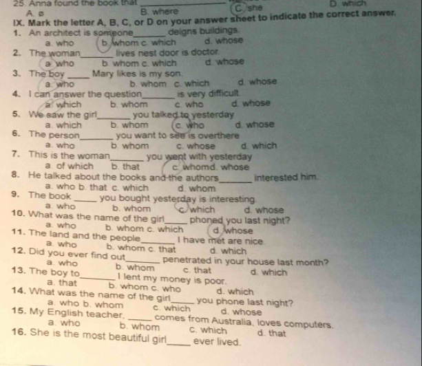 Anna found the book that _D. which
A. ø B. where C she
IX. Mark the letter A, B, C, or D on your answer sheet to indicate the correct answer.
_
1. An architect is someone deigns buildings
a. who b. whom c. which d. whose
2. The woman_ lives nest door is doctor.
a who b. whom c. which d whose
3. The boy _Mary likes is my son.
a who b whom c. which d. whose
4. I can answer the question_ is very difficult.
a which b. whom c who d. whose
5. We saw the girl_ you talked to yesterday
a which b. whom c. who d. whose
6. The person_ you want to see is overthere
a. who b. whom c. whose d. which
7. This is the woman _you went with yesterday 
a. of which b. that c. whomd. whose
_
8. He talked about the books and the authors interested him.
a. who b. that c. which d. whom
9. The book _you bought yesterday is interesting
a who b. whom c which d. whose
10. What was the name of the gir_ phoned you last night?
a. who b. whom c. which d whose
11. The land and the people_ I have met are nice
a. who b. whom c. that d which
12. Did you ever find out_ penetrated in your house last month?
a. who b. whom c. that d. which
13. The boy to_ I lent my money is poor.
a. that b. whom c. who d. which
14. What was the name of the girl_ you phone last night?
a. who b. whom c. which d. whose
15. My English teacher. _comes from Australia, loves computers.
a. who b. whom C. which d. that
16. She is the most beautiful girl_ ever lived.