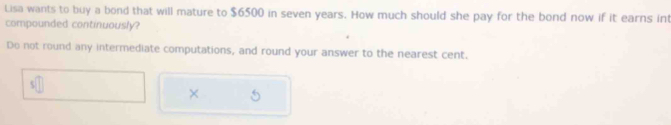 Lisa wants to buy a bond that will mature to $6500 in seven years. How much should she pay for the bond now if it earns int 
compounded continuously? 
Do not round any intermediate computations, and round your answer to the nearest cent. 
×