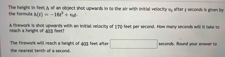 The height in feet h of an object shot upwards in to the air with initial velocity v_0 after t seconds is given by 
the formula h(t)=-16t^2+v_0t. 
A firework is shot upwards with an initial velocity of 170 feet per second. How many seconds will it take to 
reach a height of 403 feet? 
The firework will reach a height of 403 feet after x_1,_2)(x_3,a_4) seconds. Round your answer to 
the nearest tenth of a second.