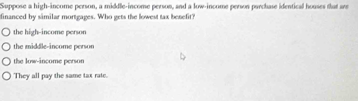 Suppose a high-income person, a middle-income person, and a low-income person purchase identical houses that ars
financed by similar mortgages. Who gets the lowest tax benefit?
the high-income person
the middle-income person
the low-income person
They all pay the same tax rate.