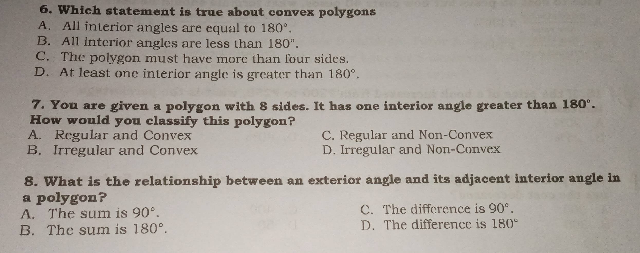 Which statement is true about convex polygons
A. All interior angles are equal to 180°.
B. All interior angles are less than 180°.
C. The polygon must have more than four sides.
D. At least one interior angle is greater than 180°. 
7. You are given a polygon with 8 sides. It has one interior angle greater than 180°. 
How would you classify this polygon?
A. Regular and Convex C. Regular and Non-Convex
B. Irregular and Convex D. Irregular and Non-Convex
8. What is the relationship between an exterior angle and its adjacent interior angle in
a polygon?
A. The sum is 90°. C. The difference is 90°.
B. The sum is 180°. D. The difference is 180°