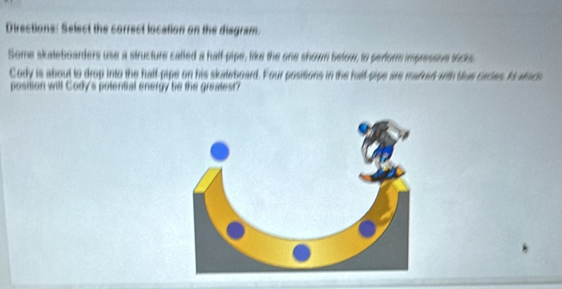 Directions: Select the correct location on the diagram. 
Some skateboarders use a structure called a half-pipe, like the one shown below, to perform impressive trcks. 
Cody is about to drop into the half-pipe on his skateboard. Four positions in the halt-pipe are marred with sue circes. I wich 
position will Cody's polential energy be the greatest?