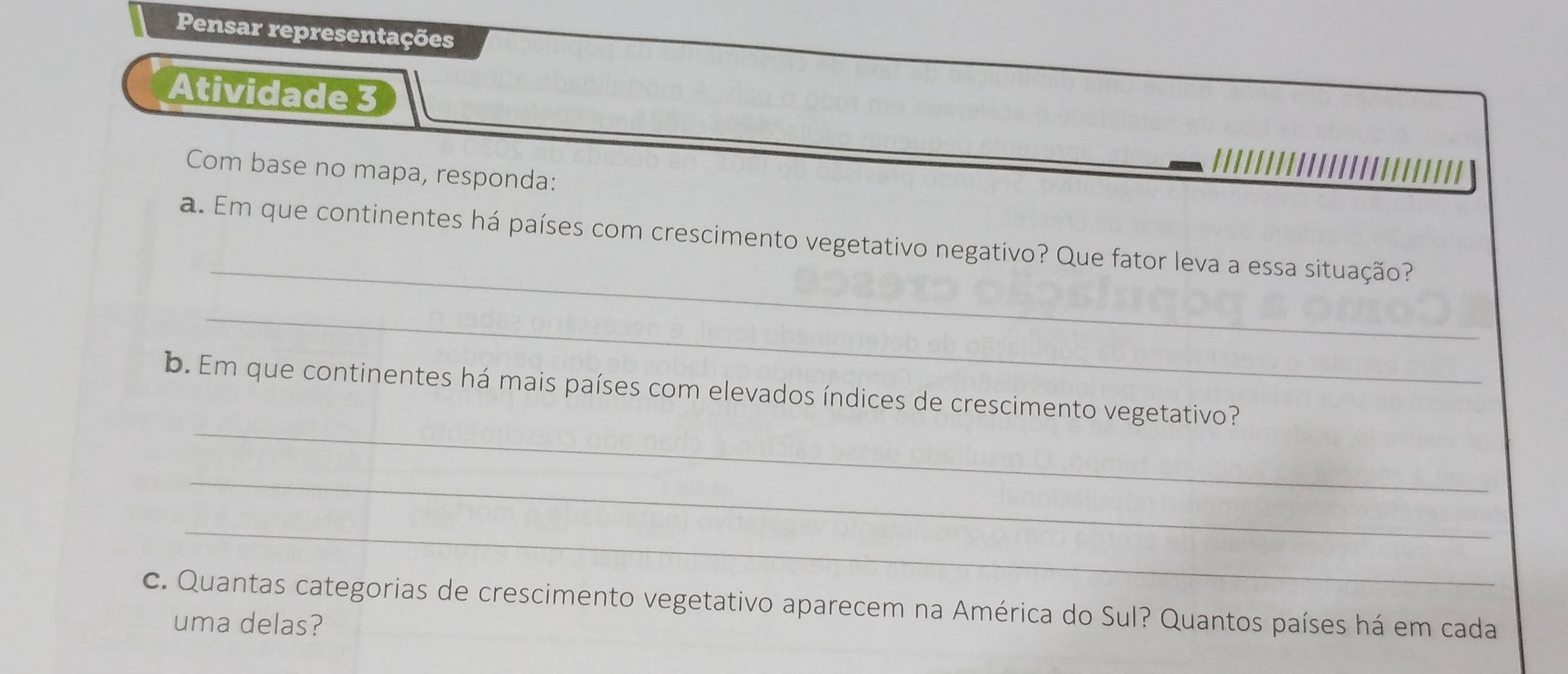 Pensar representações 
Atividade 3 
Com base no mapa, responda: 
_ 
a. Em que continentes há países com crescimento vegetativo negativo? Que fator leva a essa situação? 
_ 
_ 
b. Em que continentes há mais países com elevados índices de crescimento vegetativo? 
_ 
_ 
c. Quantas categorias de crescimento vegetativo aparecem na América do Sul? Quantos países há em cada 
uma delas?