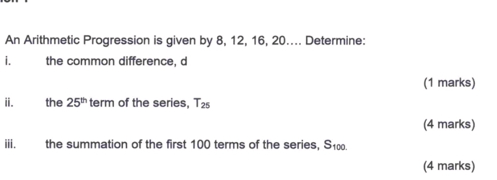 An Arithmetic Progression is given by 8, 12, 16, 20.... Determine: 
i the common difference, d
(1 marks) 
iié the 25^(th) term of the series, T_25
(4 marks) 
iii. the summation of the first 100 terms of the series, S100. 
(4 marks)