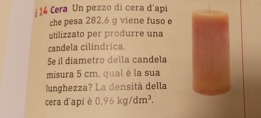 Cera Un pezzo di cera d’api 
che pesa 282,6 g viene fuso e 
utilizzato per produrre una 
candela cilindrica. 
Se il diametro della candela 
misura 5 cm, qual è la sua 
lunghezza? La densità della 
cera d'api è 0,96kg/dm^3.