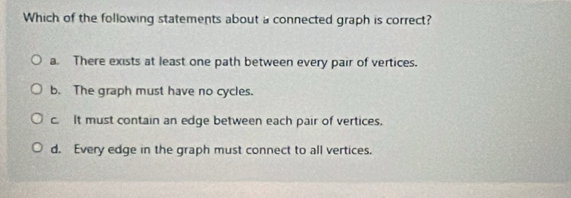 Which of the following statements about a connected graph is correct?
a. There exists at least one path between every pair of vertices.
b. The graph must have no cycles.
c. It must contain an edge between each pair of vertices.
d. Every edge in the graph must connect to all vertices.