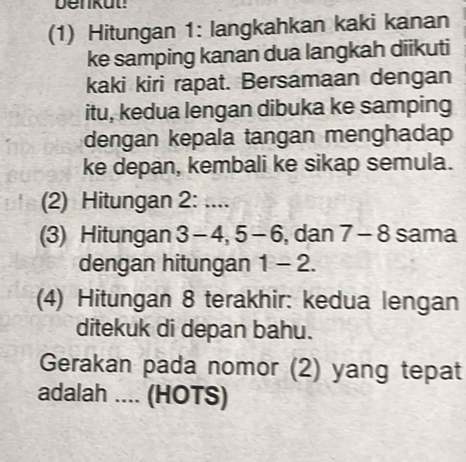 benkut! 
(1) Hitungan 1: langkahkan kaki kanan 
ke samping kanan dua langkah diikuti 
kaki kiri rapat. Bersamaan dengan 
itu, kedua lengan dibuka ke samping 
dengan kepala tangan menghadap 
ke depan, kembali ke sikap semula. 
(2) Hitungan 2 : .... 
(3) Hitungan 3 - 4, 5 - 6, dan 7 - 8 sama 
dengan hitungan 1-2. 
(4) Hitungan 8 terakhir: kedua lengan 
ditekuk di depan bahu. 
Gerakan pada nomor (2) yang tepat 
adalah .... (HOTS)