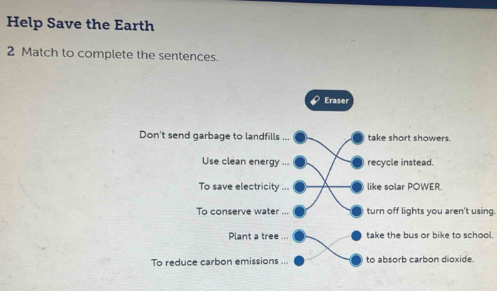 Help Save the Earth 
2 Match to complete the sentences. 
Eraser 
Don’t send garbage to landfills ... take short showers. 
Use clean energy ... recycle instead. 
To save electricity ... like solar POWER. 
To conserve water ... turn off lights you aren’t using. 
Plant a tree ... take the bus or bike to school. 
To reduce carbon emissions ... to absorb carbon dioxide.