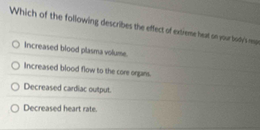 Which of the following describes the effect of extreme heat on your body's resp
Increased blood plasma volume.
Increased blood flow to the core organs.
Decreased cardiac output.
Decreased heart rate.