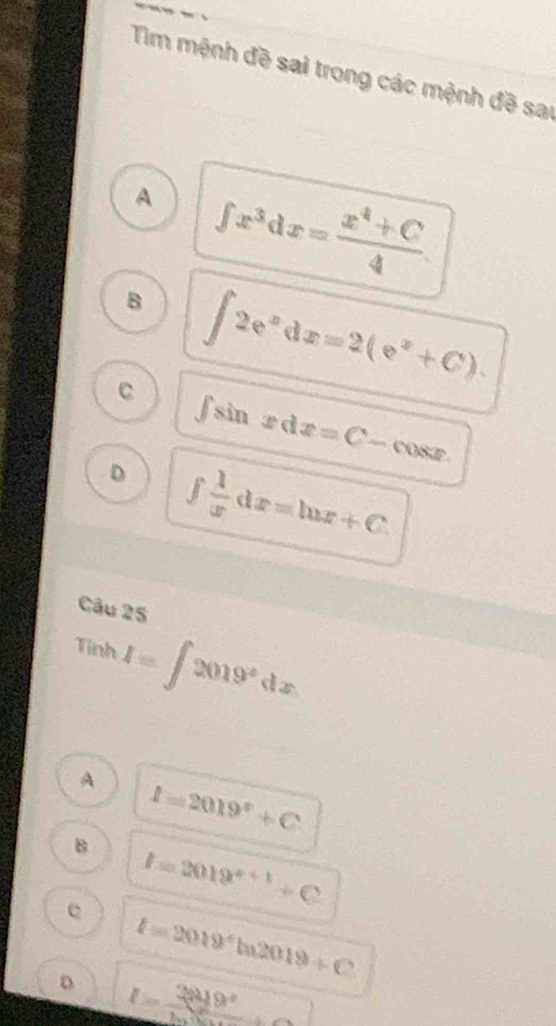 Tim mệnh đề sai trong các mệnh đề sai
A ∈t x^3dx= (x^4+C)/4 .
B ∈t 2e^xdx=2(e^x+C).
C ∈t sin xdx=C-cos x
D ∈t  1/x dx=ln x+C. 
Câu 25
Tính I=∈t 2019^xdx
A I=2019^x+C
B
e I=2019^(x+1)+C
I=2019^4ln 2019+C
D I= 2819°/180° ..