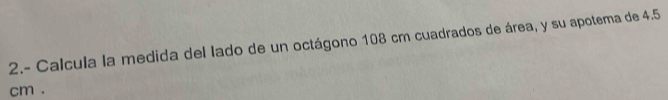 2.- Calcula la medida del lado de un octágono 108 cm cuadrados de área, y su apotema de 4.5
cm.