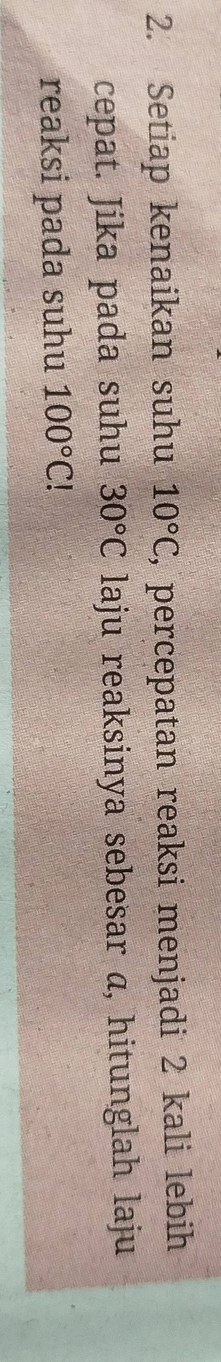 Setiap kenaikan suhu 10°C , percepatan reaksi menjadi 2 kali lebih 
cepat. Jika pada suhu 30°C laju reaksinya sebesar a, hitunglah laju 
reaksi pada suhu 100°C!