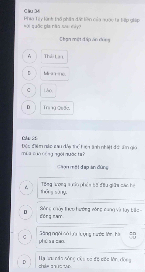 Phía Tây lãnh thổ phần đất liền của nước ta tiếp giáp
với quốc gia nào sau đây?
Chọn một đáp án đúng
A Thái Lan.
B Mi-an-ma.
C Lào.
D Trung Quốc.
Câu 35
Đặc điểm nào sau đây thể hiện tính nhiệt đới ấm gió
mùa của sông ngòi nước ta?
Chọn một đáp án đúng
A Tổng lượng nước phân bố đều giữa các hệ
thống sông.
B Sông chảy theo hướng vòng cung và tây bắc -
đông nam.
C Sông ngòi có lưu lượng nước lớn, hài
phù sa cao.
D Hạ lưu các sông đều có độ dốc lớn, dòng
chảv phức tap.