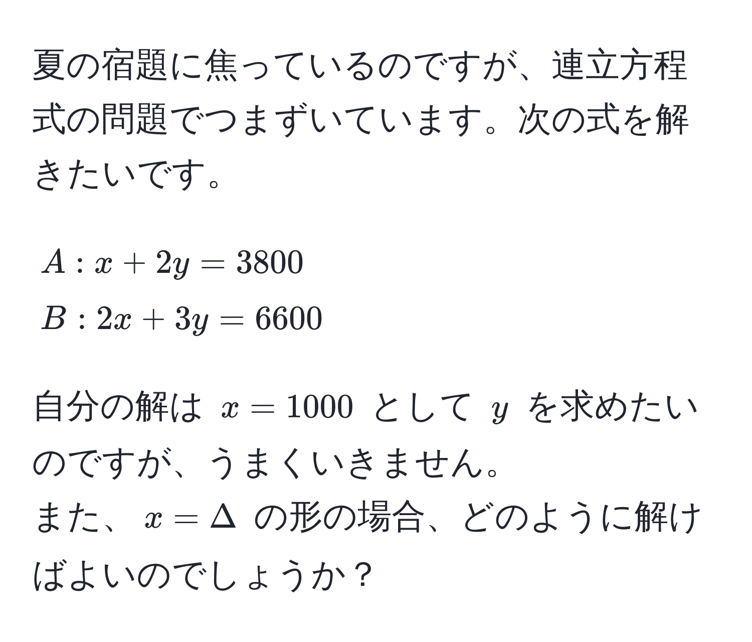 夏の宿題に焦っているのですが、連立方程式の問題でつまずいています。次の式を解きたいです。  
[
A: x + 2y = 3800   
B: 2x + 3y = 6600  
]  
自分の解は ( x = 1000 ) として ( y ) を求めたいのですが、うまくいきません。  
また、( x = Delta ) の形の場合、どのように解けばよいのでしょうか？