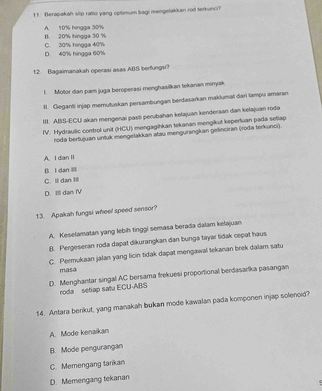 Berapakah slip ratio yang optimum bagi mengelakkan rod terkunci?
A. 10% hingga 30%
B. 20% hingga 30 %
C. 30% hingga 40%
D. 40% hingga 60%
12. Bagaimanakah operasi asas ABS berfungsi?
1. Motor dan pam juga beroperasi menghasilkan tekanan minyak
II. Geganti injap memutuskan persambungan berdasarkan maklumat dari lampu amaran
III. ABS-ECU akan mengenai pasti perubahan kelajuan kenderaan dan kelajuan roda
IV. Hydraulic control unit (HCU) mengagihkan tekanan mengikut keperluan pada setiap
roda bertujuan untuk mengelakkan atau mengurangkan gelinciran (roda terkunci).
A. I dan II
B. I dan III
C. II dan III
D. III dan IV
13. Apakah fungsi wheel speed sensor?
A. Keselamatan yang lebih tinggi semasa berada dalam kelajuan
B. Pergeseran roda dapat dikurangkan dan bunga tayar tidak cepat haus
C. Permukaan jalan yang licin tidak dapat mengawal tekanan brek dalam satu
masa
D. Menghantar singal AC bersama frekuesi proportional berdasarlka pasangan
roda setiap satu ECU-ABS
14. Antara berikut, yang manakah bukan mode kawalan pada komponen injap solenoid?
A. Mode kenaikan
B. Mode pengurangan
C. Memengang tarikan
D. Memengang tekanan
S